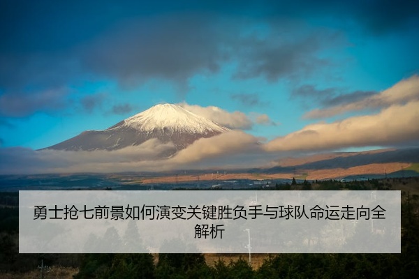勇士抢七前景如何演变关键胜负手与球队命运走向全解析