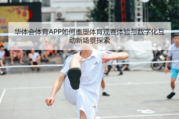 华体会体育APP如何重塑体育观赛体验与数字化互动新场景探索